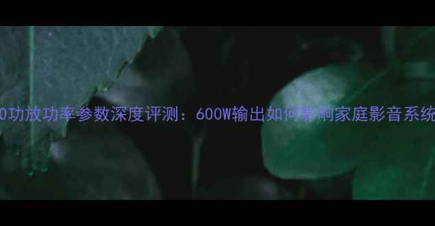 图片 FP6000功放功率参数深度评测：600W输出如何影响家庭影音系统体验1