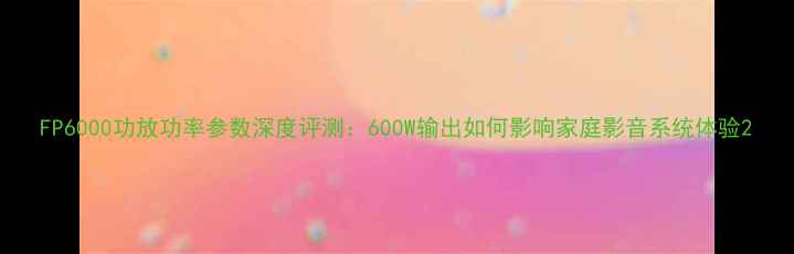 图片 FP6000功放功率参数深度评测：600W输出如何影响家庭影音系统体验2