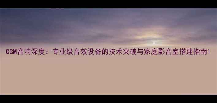 图片 GGM音响深度：专业级音效设备的技术突破与家庭影音室搭建指南1