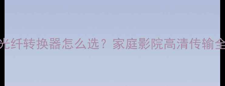 图片 HDMI光纤转换器怎么选？家庭影院高清传输全攻略