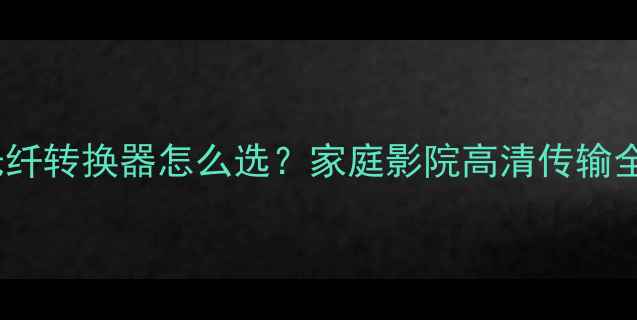 图片 HDMI光纤转换器怎么选？家庭影院高清传输全攻略1