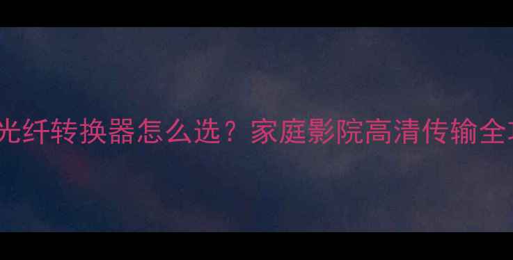 图片 HDMI光纤转换器怎么选？家庭影院高清传输全攻略2