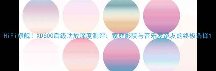 图片 HiFi旗舰！XD600后级功放深度测评：家庭影院与音乐发烧友的终极选择1