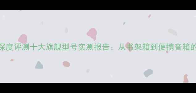 图片 HiFi音箱深度评测十大旗舰型号实测报告：从书架箱到便携音箱的选购指南
