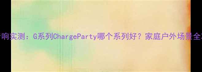 图片 JBL音响实测：G系列ChargeParty哪个系列好？家庭户外场景全攻略2