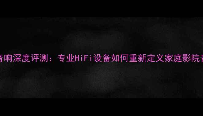 图片 JM_316音响深度评测：专业HiFi设备如何重新定义家庭影院音质体验