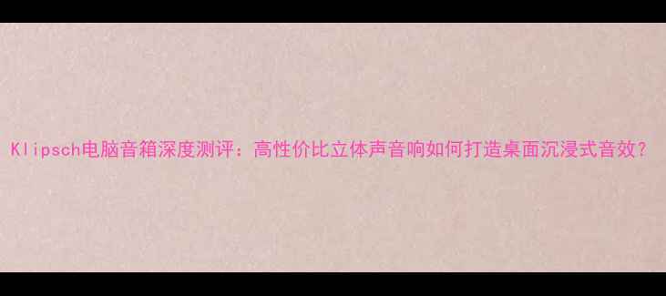 图片 Klipsch电脑音箱深度测评：高性价比立体声音响如何打造桌面沉浸式音效？
