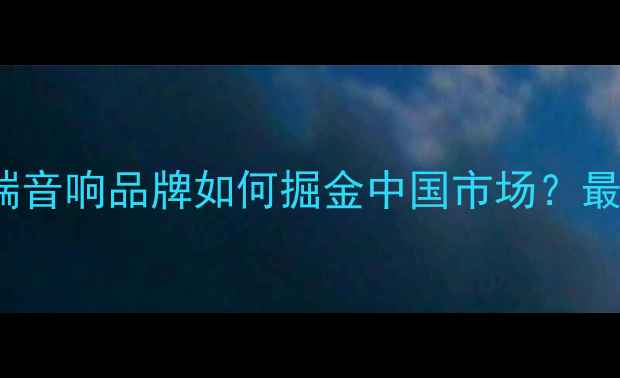 图片 Magico音箱代理全：进口高端音响品牌如何掘金中国市场？最新政策与行业趋势深度报告2