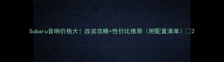 图片 Subaru音响价格大！改装攻略+性价比推荐（附配置清单）🔥2