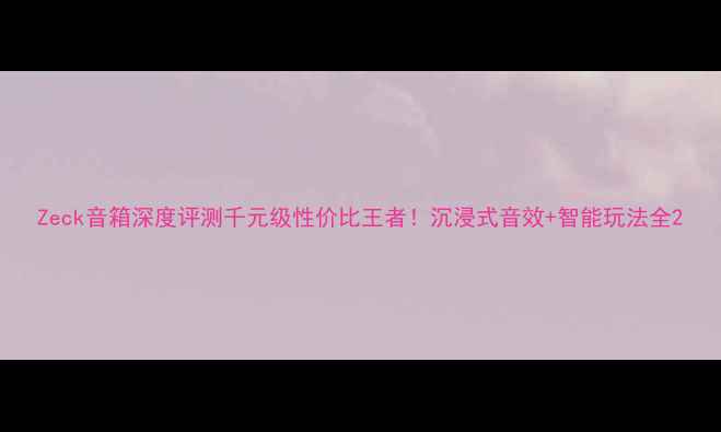 图片 Zeck音箱深度评测千元级性价比王者！沉浸式音效+智能玩法全2