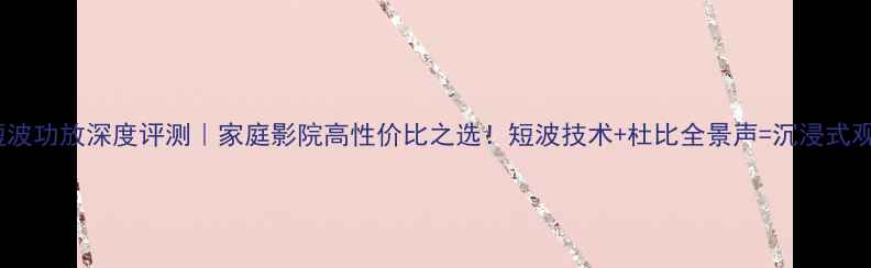 图片 fu811短波功放深度评测｜家庭影院高性价比之选！短波技术+杜比全景声=沉浸式观影体验