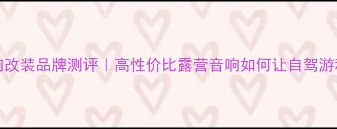 图片 unicars车载音响改装品牌测评｜高性价比露营音响如何让自驾游秒变音乐盛宴？1