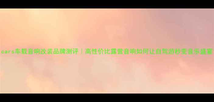 图片 unicars车载音响改装品牌测评｜高性价比露营音响如何让自驾游秒变音乐盛宴？2