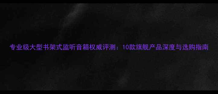 图片 专业级大型书架式监听音箱权威评测：10款旗舰产品深度与选购指南