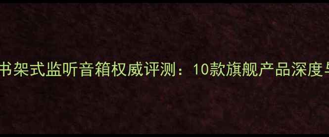 图片 专业级大型书架式监听音箱权威评测：10款旗舰产品深度与选购指南2
