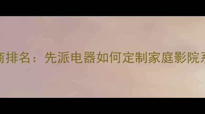 图片 专业音响设备供应商排名：先派电器如何定制家庭影院系统与商用音响方案