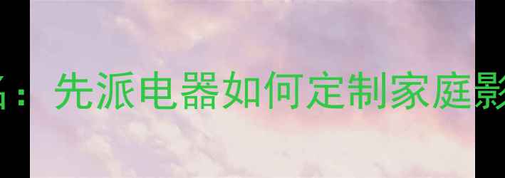 图片 专业音响设备供应商排名：先派电器如何定制家庭影院系统与商用音响方案2