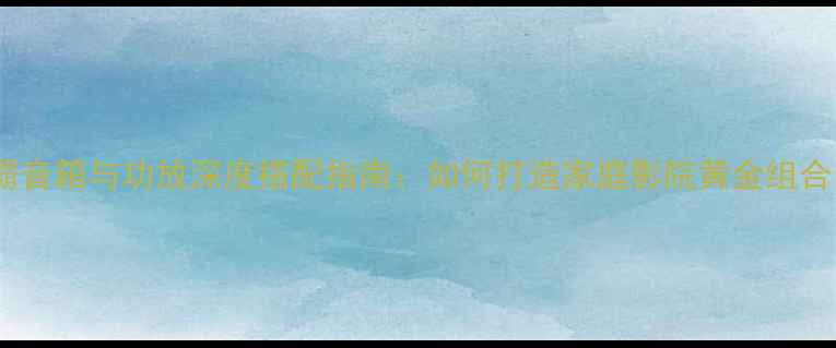 图片 世霸音箱与功放深度搭配指南：如何打造家庭影院黄金组合？2