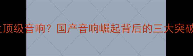 图片 中国能否诞生顶级音响？国产音响崛起背后的三大突破与行业痛点2