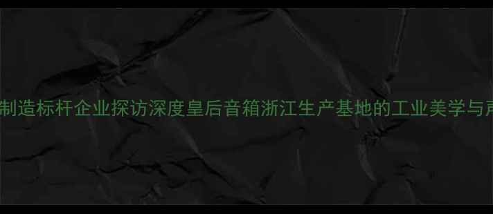 图片 中国音响制造标杆企业探访深度皇后音箱浙江生产基地的工业美学与声学革命1