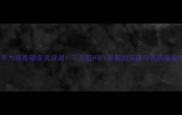 图片 丰力克音箱音质评测：千元级HiFi音箱的深度与选购指南1