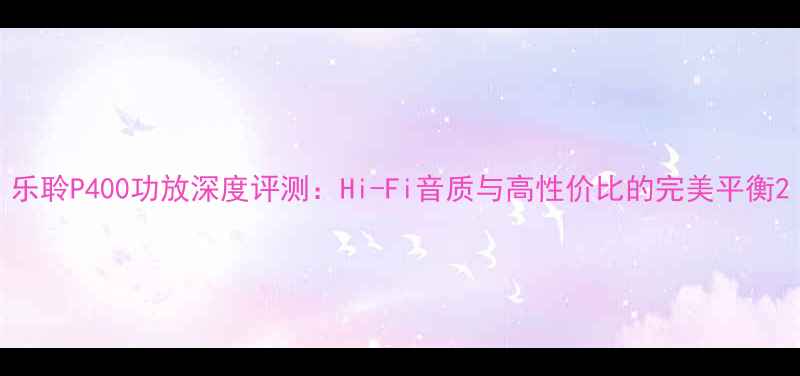 图片 乐聆P400功放深度评测：Hi-Fi音质与高性价比的完美平衡2