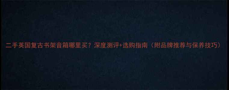 图片 二手英国复古书架音箱哪里买？深度测评+选购指南（附品牌推荐与保养技巧）