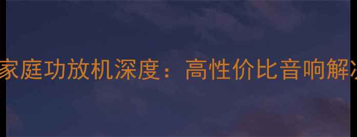 图片 交直流双模家庭功放机深度：高性价比音响解决方案指南2