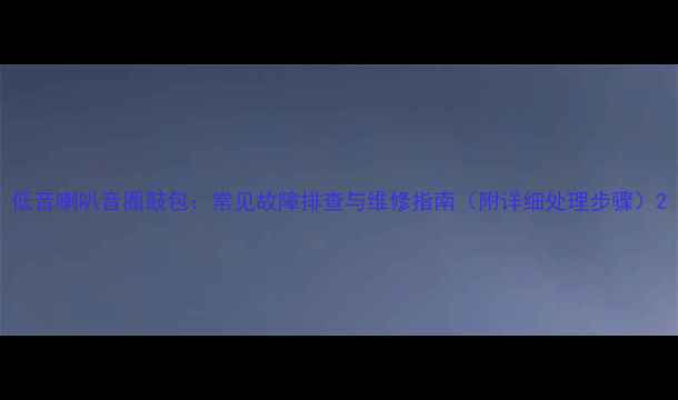 图片 低音喇叭音圈鼓包：常见故障排查与维修指南（附详细处理步骤）2