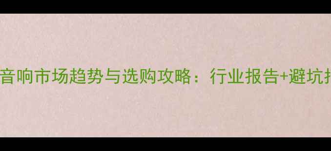 图片 全球音响市场趋势与选购攻略：行业报告+避坑指南2
