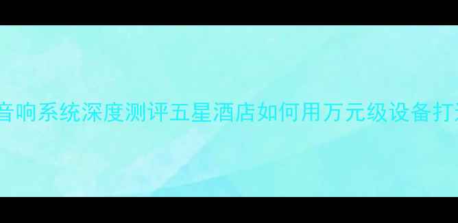 图片 凯宾斯基酒店音响系统深度测评五星酒店如何用万元级设备打造沉浸式声场1