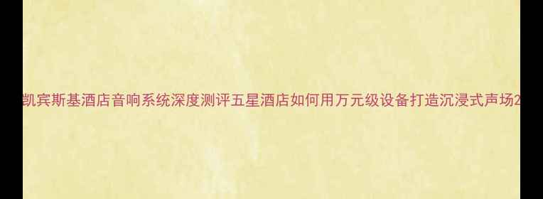 图片 凯宾斯基酒店音响系统深度测评五星酒店如何用万元级设备打造沉浸式声场2
