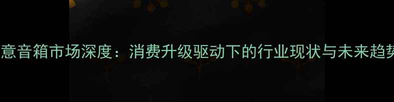 图片 创意音箱市场深度：消费升级驱动下的行业现状与未来趋势1