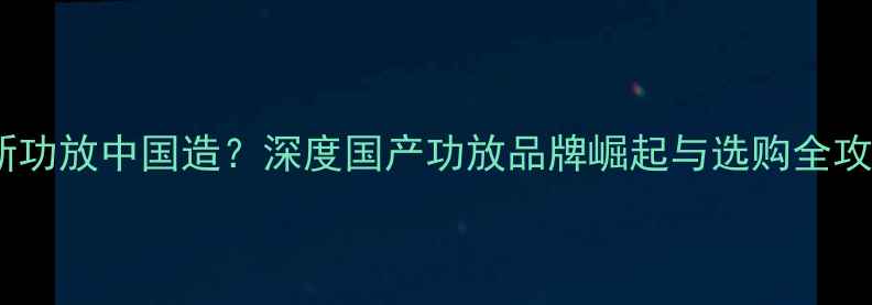 图片 创新功放中国造？深度国产功放品牌崛起与选购全攻略1