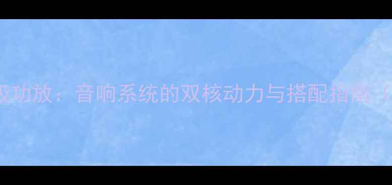 图片 前级功放与后级功放：音响系统的双核动力与搭配指南（附选购攻略）1