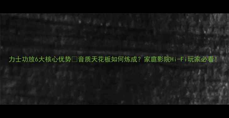 图片 力士功放6大核心优势✨音质天花板如何炼成？家庭影院Hi-Fi玩家必看！