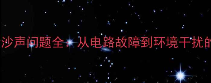图片 功放与喇叭沙沙声问题全：从电路故障到环境干扰的5步排查指南