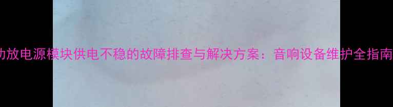 图片 功放电源模块供电不稳的故障排查与解决方案：音响设备维护全指南1