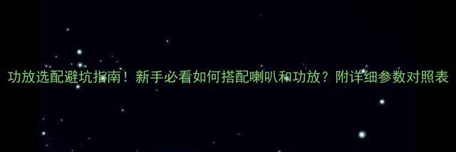 图片 功放选配避坑指南！新手必看如何搭配喇叭和功放？附详细参数对照表