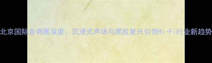 图片 北京国际音响展深度：沉浸式声场与黑胶复兴引领Hi-Fi行业新趋势