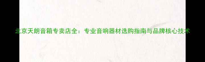 图片 北京天朗音箱专卖店全：专业音响器材选购指南与品牌核心技术