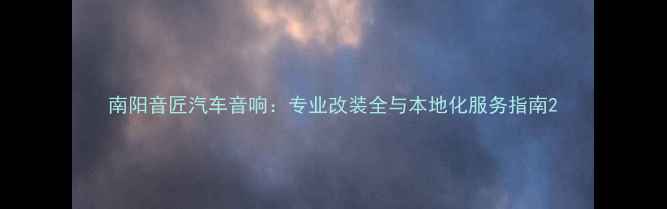 图片 南阳音匠汽车音响：专业改装全与本地化服务指南2