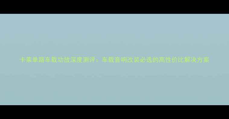 图片 卡莱单路车载功放深度测评：车载音响改装必选的高性价比解决方案