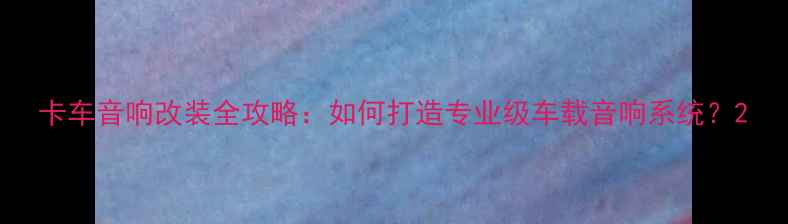 图片 卡车音响改装全攻略：如何打造专业级车载音响系统？2