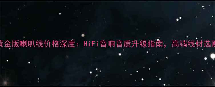 图片 卡达斯黄金版喇叭线价格深度：HiFi音响音质升级指南，高端线材选购全攻略