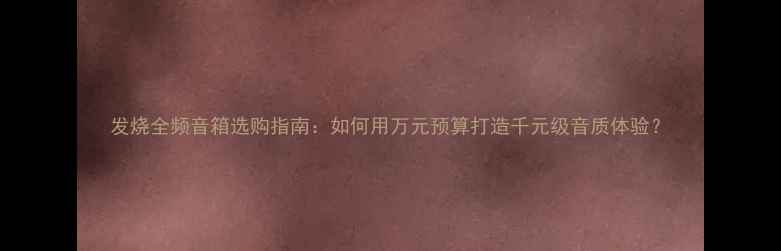 图片 发烧全频音箱选购指南：如何用万元预算打造千元级音质体验？