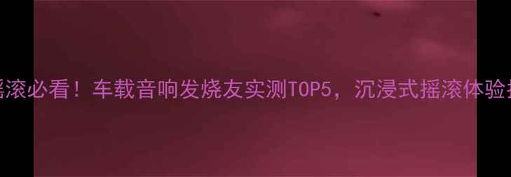 图片 听摇滚必看！车载音响发烧友实测TOP5，沉浸式摇滚体验指南