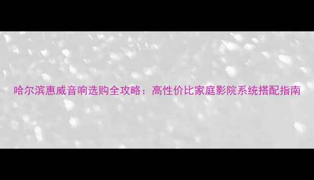 图片 哈尔滨惠威音响选购全攻略：高性价比家庭影院系统搭配指南