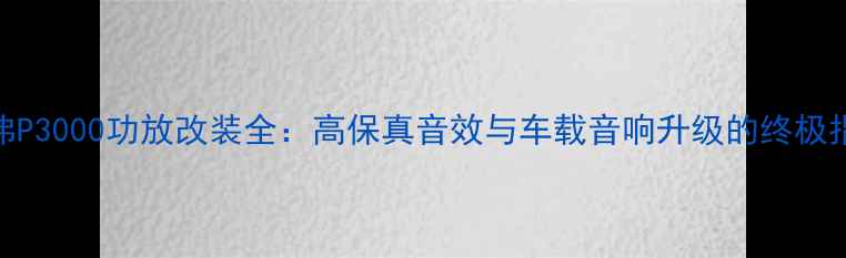 图片 哈弗P3000功放改装全：高保真音效与车载音响升级的终极指南