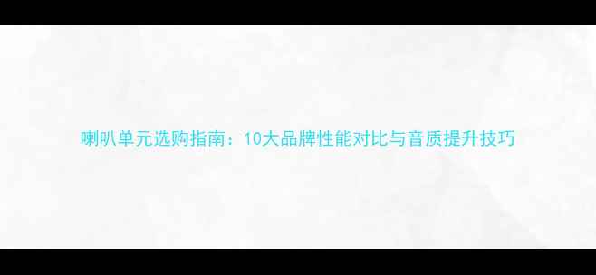 图片 喇叭单元选购指南：10大品牌性能对比与音质提升技巧